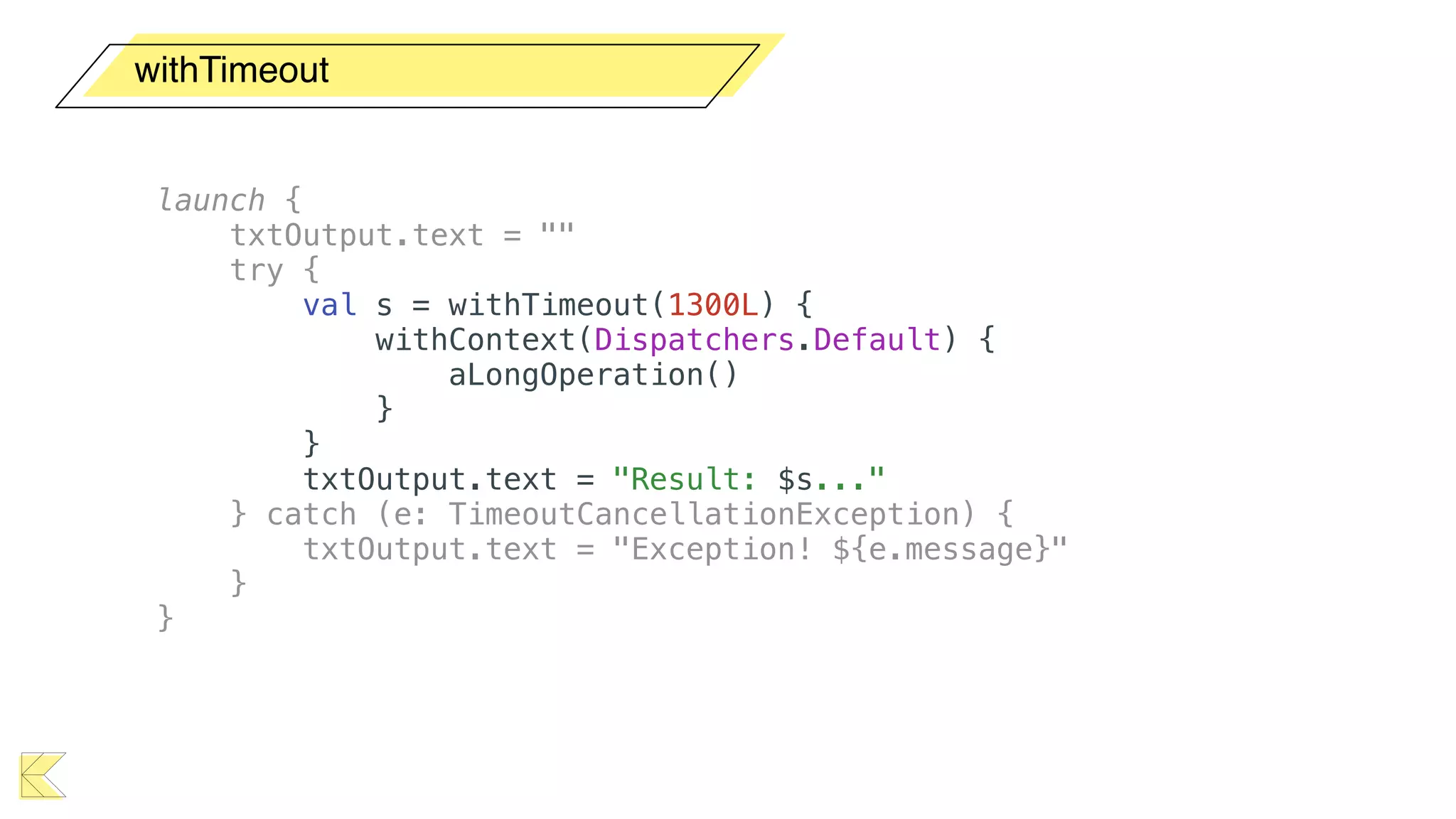 withTimeout
launch {
txtOutput.text = ""
try {
val s = withTimeout(1300L) {
withContext(Dispatchers.Default) {
aLongOperation()
}
}
txtOutput.text = "Result: $s..."
} catch (e: TimeoutCancellationException) {
txtOutput.text = "Exception! ${e.message}"
}
}
 