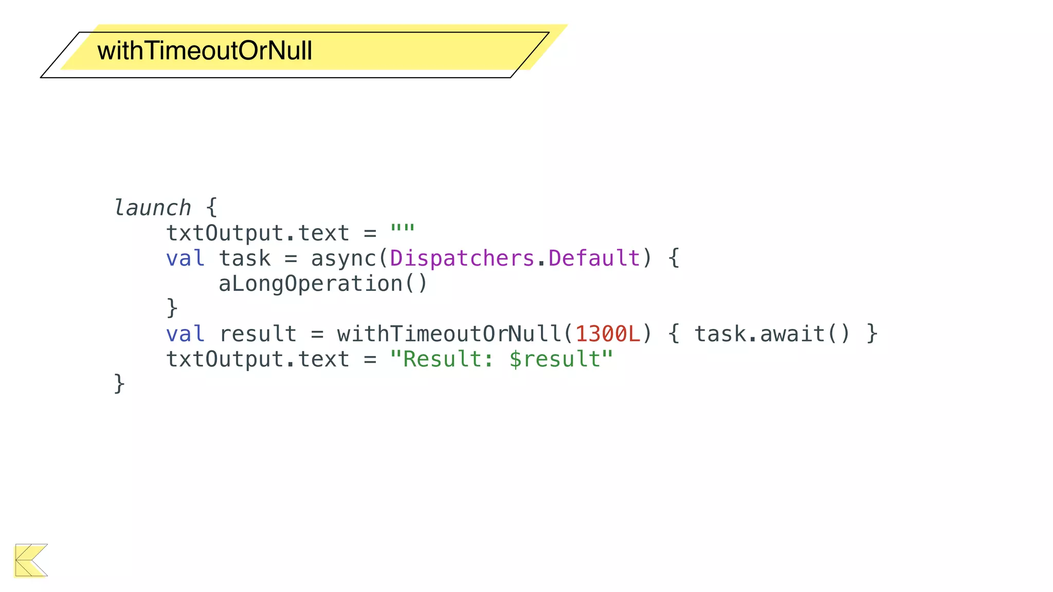 withTimeoutOrNull
launch {
txtOutput.text = ""
val task = async(Dispatchers.Default) {
aLongOperation()
}
val result = withTimeoutOrNull(1300L) { task.await() }
txtOutput.text = "Result: $result"
}
 