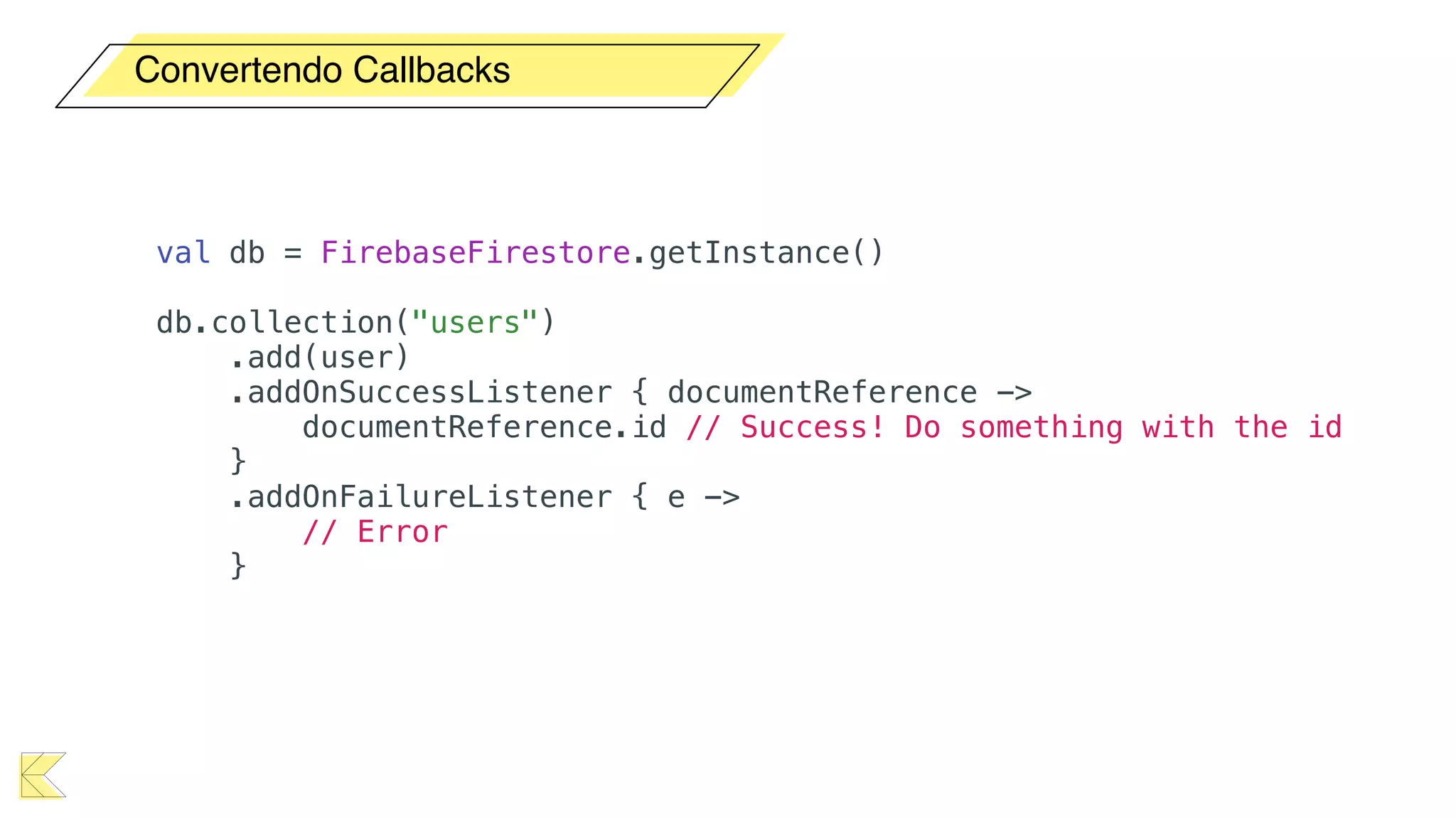 Convertendo Callbacks
val db = FirebaseFirestore.getInstance()
db.collection("users")
.add(user)
.addOnSuccessListener { documentReference ->
documentReference.id // Success! Do something with the id
}
.addOnFailureListener { e ->
// Error
}
 