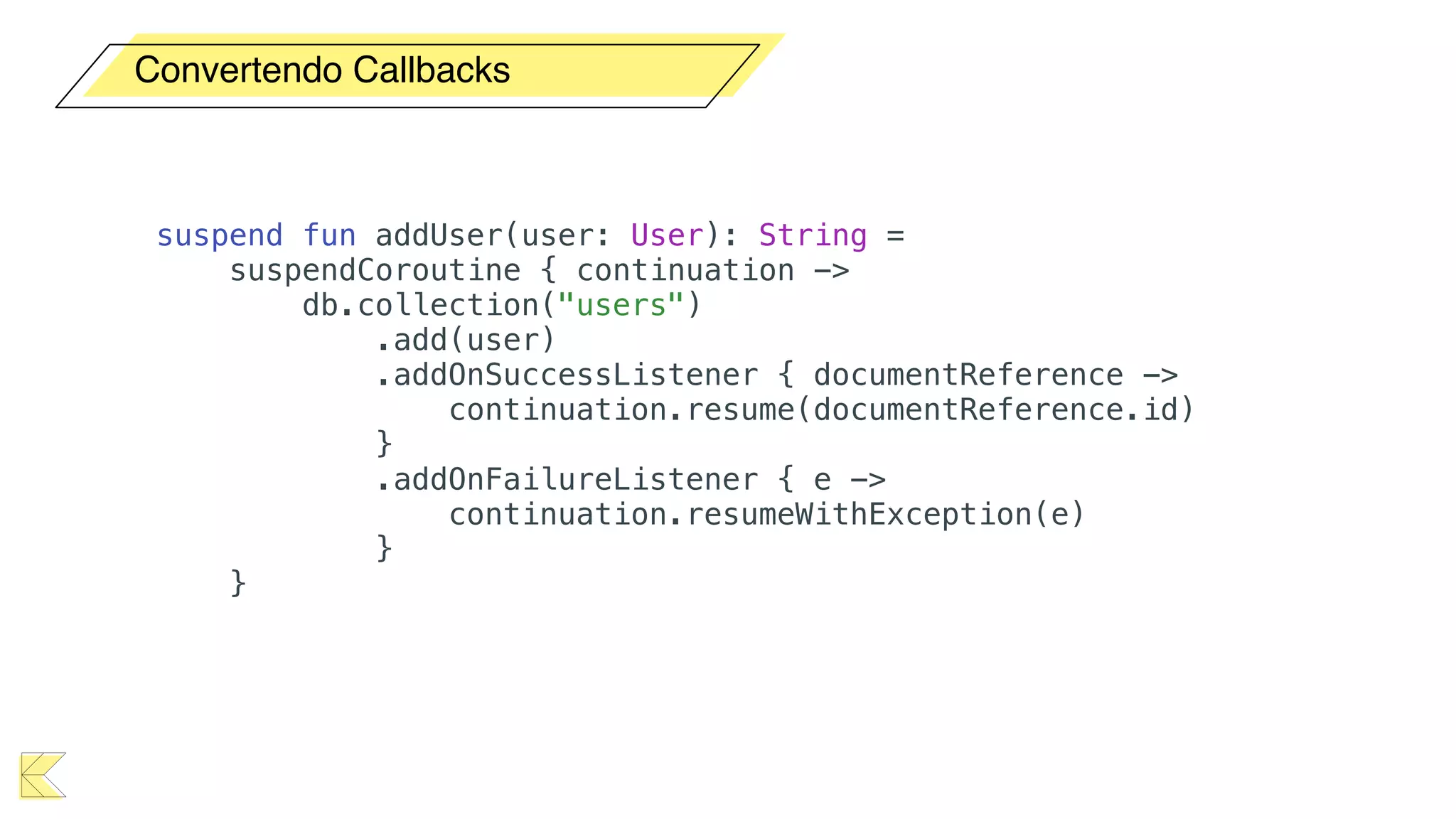 Convertendo Callbacks
suspend fun addUser(user: User): String =
suspendCoroutine { continuation ->
db.collection("users")
.add(user)
.addOnSuccessListener { documentReference ->
continuation.resume(documentReference.id)
}
.addOnFailureListener { e ->
continuation.resumeWithException(e)
}
}
 