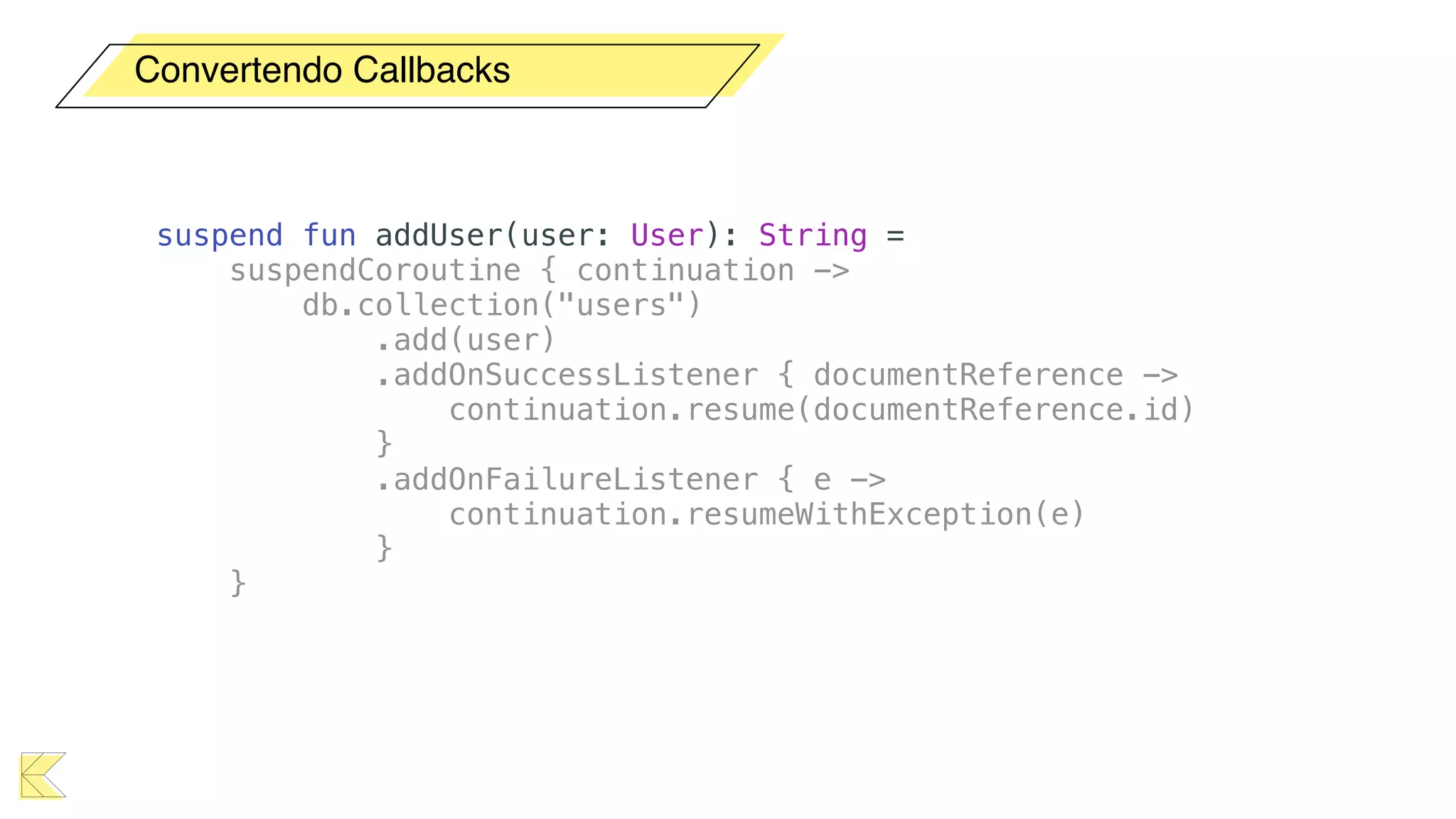 Convertendo Callbacks
suspend fun addUser(user: User): String =
suspendCoroutine { continuation ->
db.collection("users")
.add(user)
.addOnSuccessListener { documentReference ->
continuation.resume(documentReference.id)
}
.addOnFailureListener { e ->
continuation.resumeWithException(e)
}
}
 