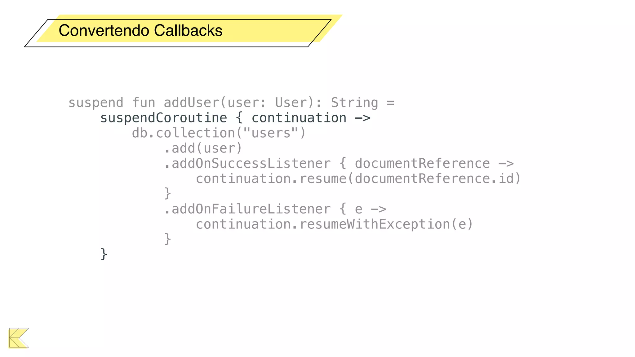 Convertendo Callbacks
suspend fun addUser(user: User): String =
suspendCoroutine { continuation ->
db.collection("users")
.add(user)
.addOnSuccessListener { documentReference ->
continuation.resume(documentReference.id)
}
.addOnFailureListener { e ->
continuation.resumeWithException(e)
}
}
 