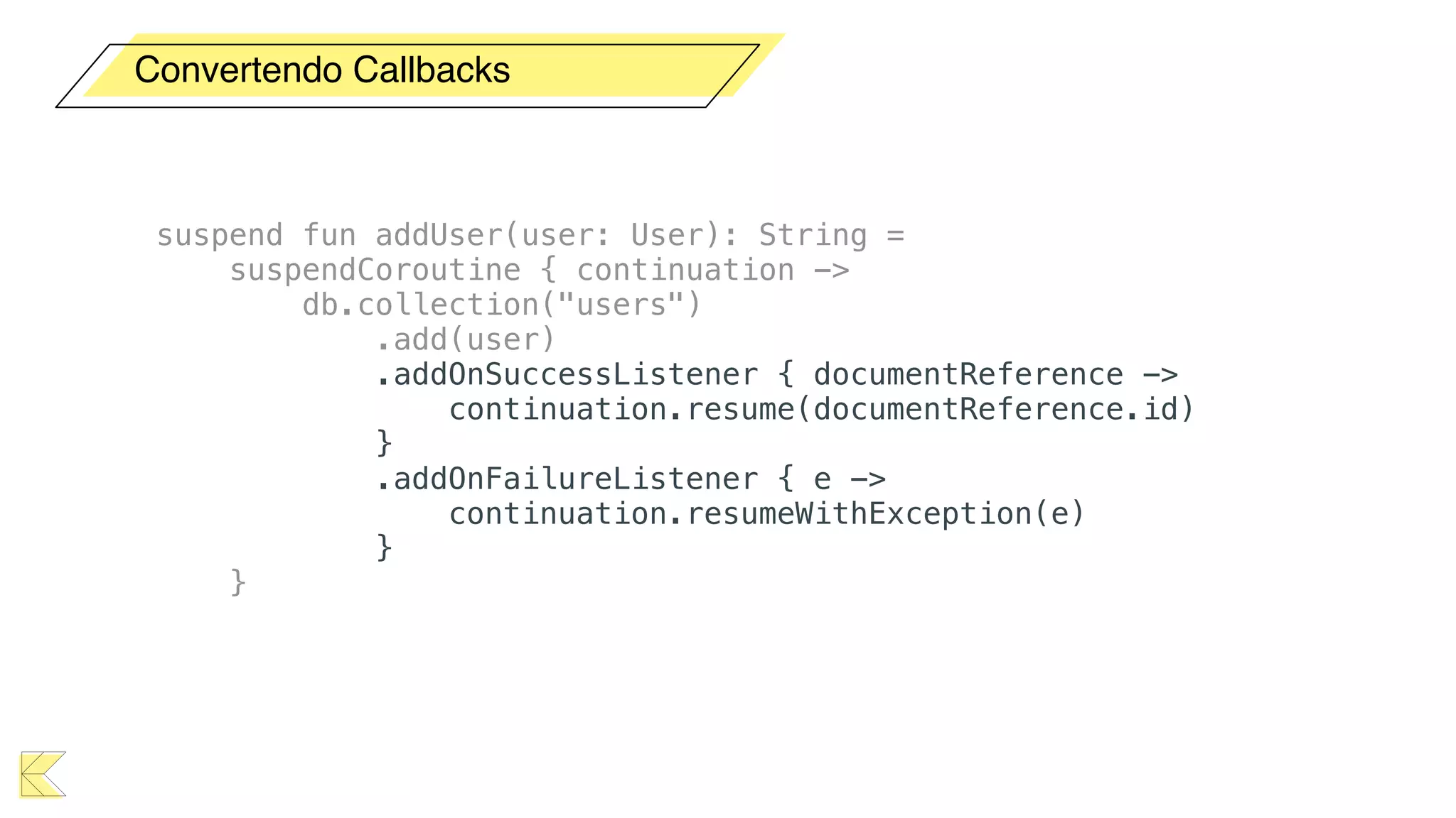Convertendo Callbacks
suspend fun addUser(user: User): String =
suspendCoroutine { continuation ->
db.collection("users")
.add(user)
.addOnSuccessListener { documentReference ->
continuation.resume(documentReference.id)
}
.addOnFailureListener { e ->
continuation.resumeWithException(e)
}
}
 