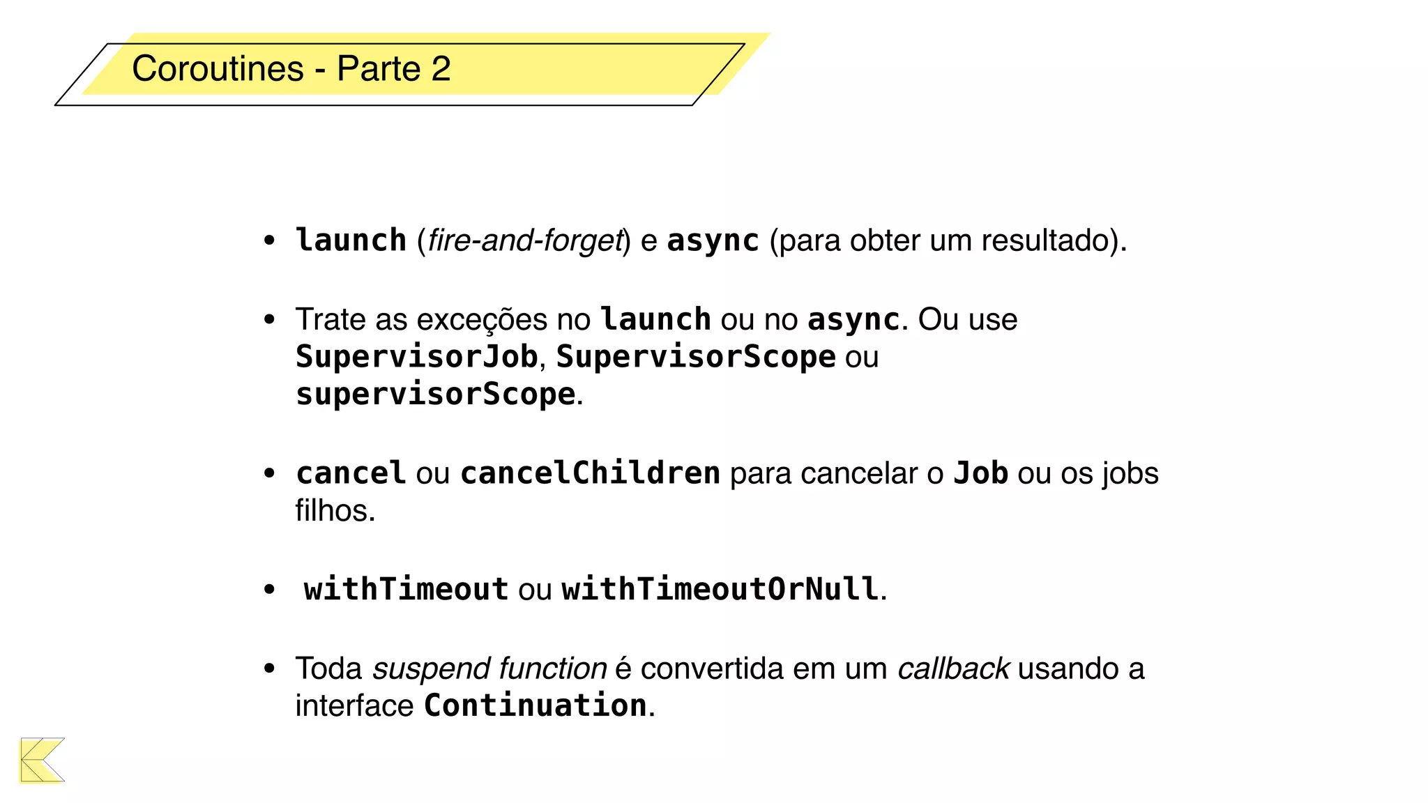 • launch (ﬁre-and-forget) e async (para obter um resultado).
• Trate as exceções no launch ou no async. Ou use
SupervisorJob, SupervisorScope ou
supervisorScope.
• cancel ou cancelChildren para cancelar o Job ou os jobs
ﬁlhos.
• withTimeout ou withTimeoutOrNull.
• Toda suspend function é convertida em um callback usando a
interface Continuation.
Coroutines - Parte 2
 