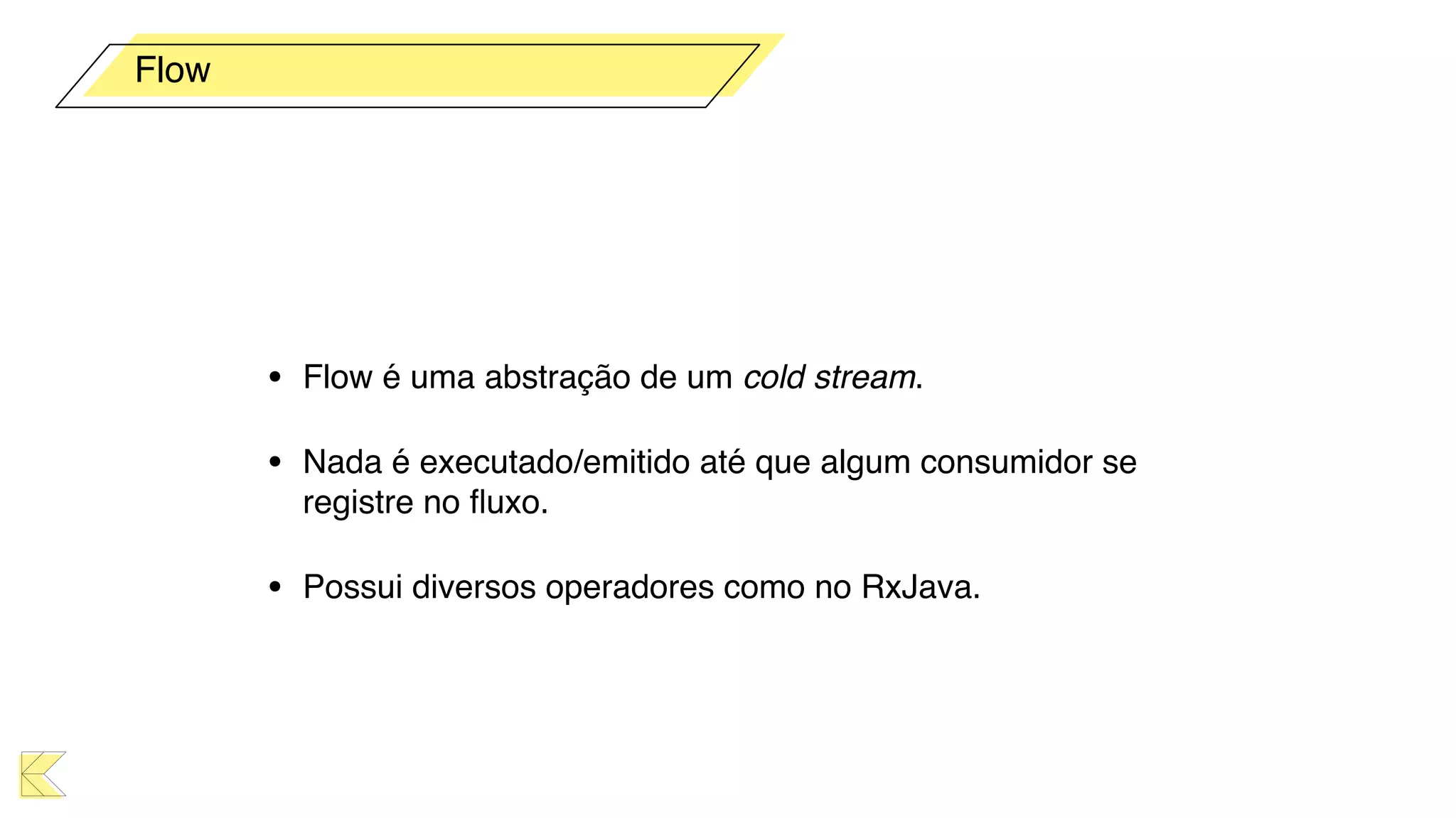 • Flow é uma abstração de um cold stream.
• Nada é executado/emitido até que algum consumidor se
registre no ﬂuxo.
• Possui diversos operadores como no RxJava.
Flow
 
