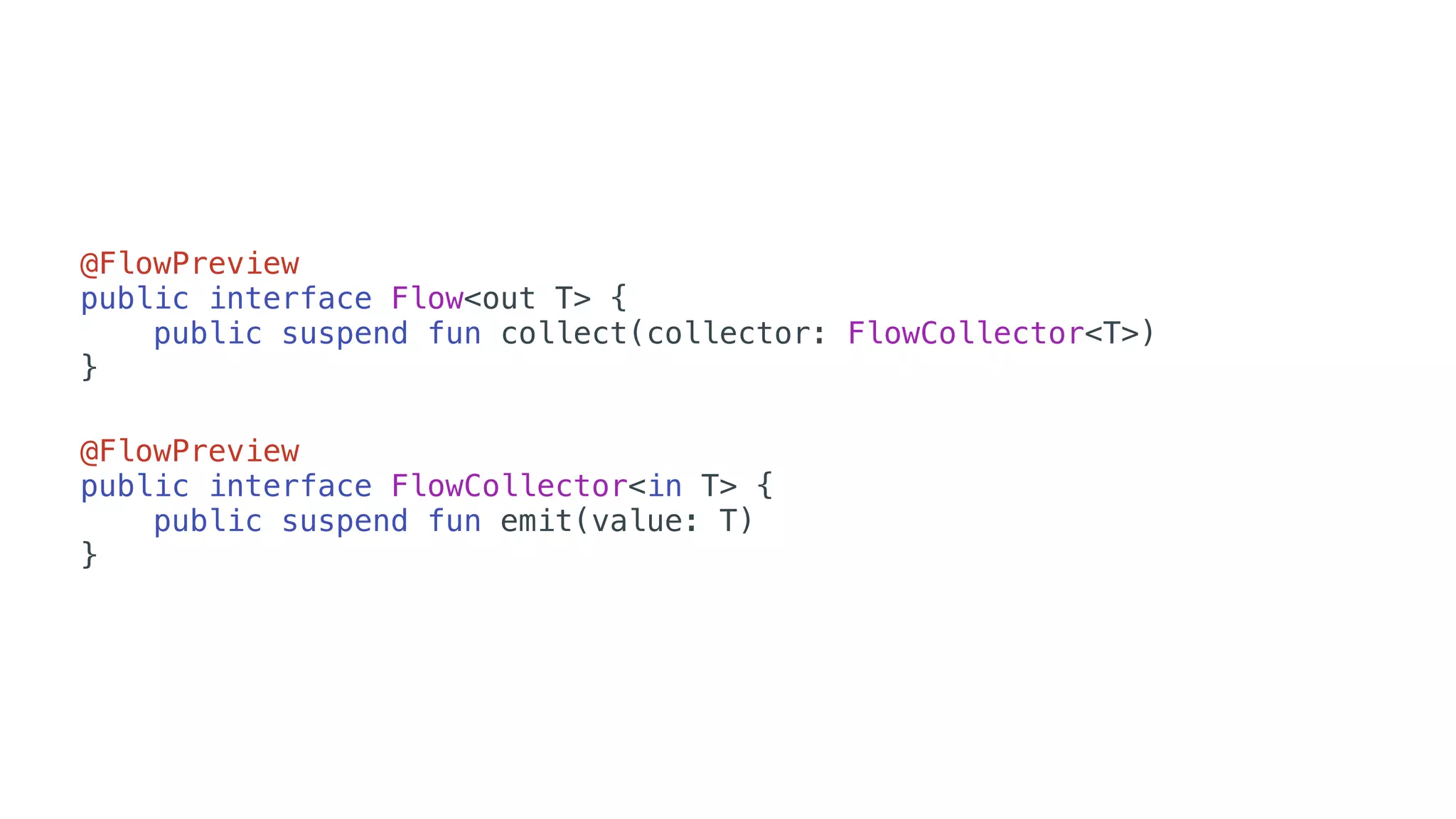 @FlowPreview
public interface Flow<out T> {
public suspend fun collect(collector: FlowCollector<T>)
}
@FlowPreview
public interface FlowCollector<in T> {
public suspend fun emit(value: T)
}
 