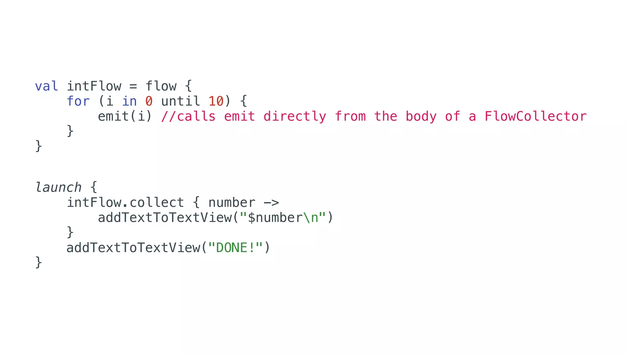 val intFlow = flow {
for (i in 0 until 10) {
emit(i) //calls emit directly from the body of a FlowCollector
}
}
launch {
intFlow.collect { number ->
addTextToTextView("$numbern")
}
addTextToTextView("DONE!")
}
 