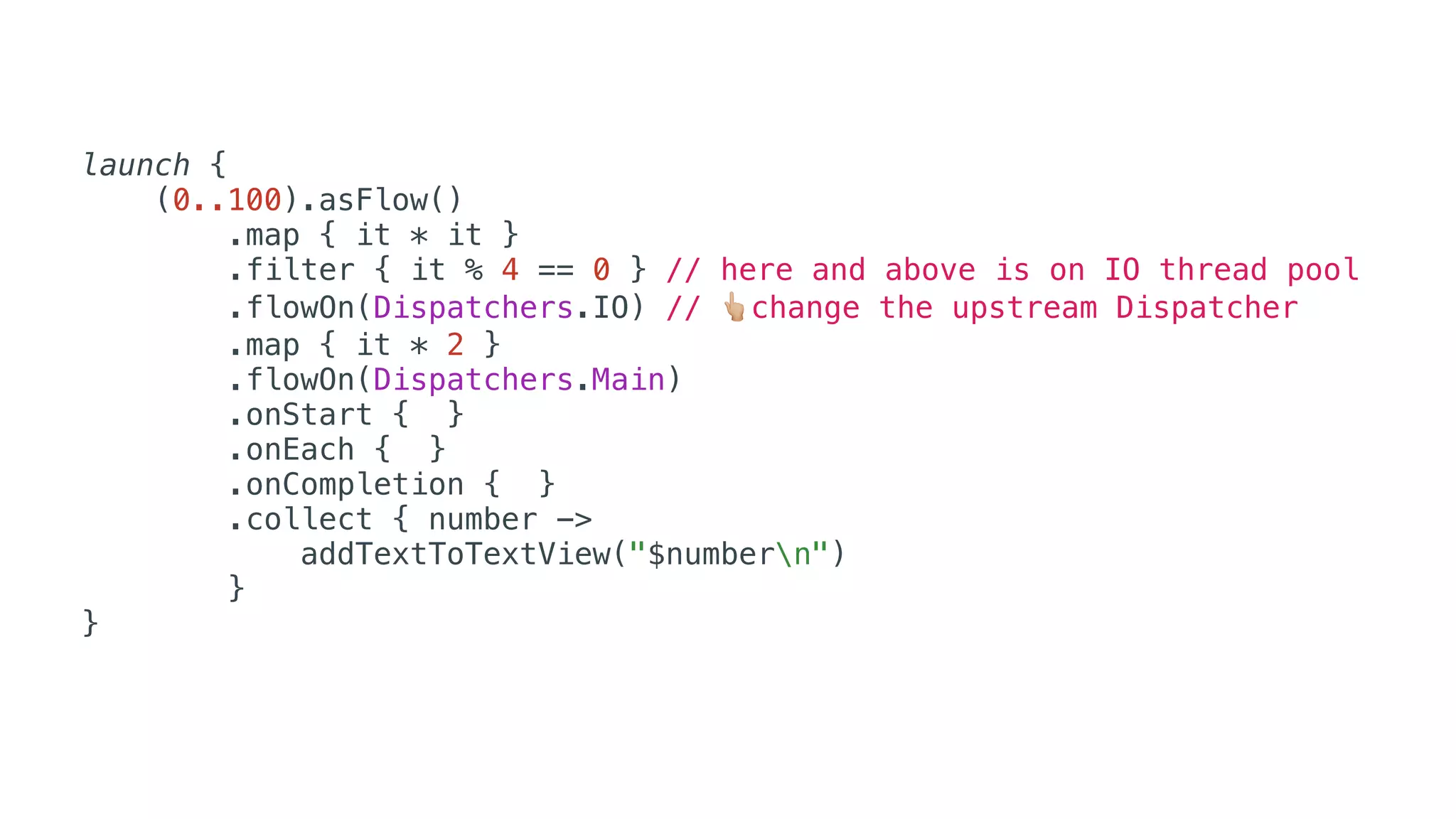 launch {
(0..100).asFlow()
.map { it * it }
.filter { it % 4 == 0 } // here and above is on IO thread pool
.flowOn(Dispatchers.IO) // 👆change the upstream Dispatcher
.map { it * 2 }
.flowOn(Dispatchers.Main)
.onStart { }
.onEach { }
.onCompletion { }
.collect { number ->
addTextToTextView("$numbern")
}
}
 