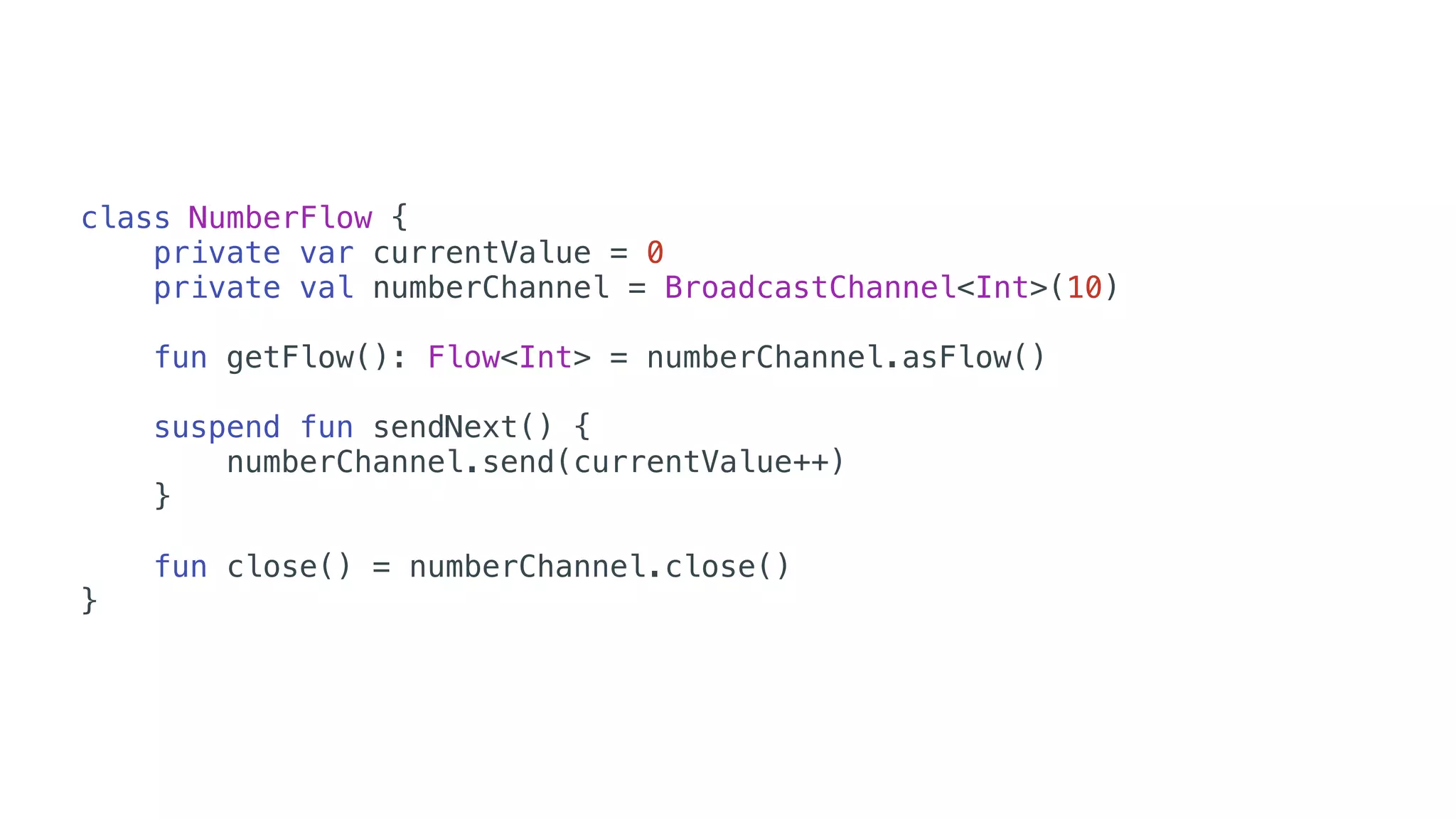 class NumberFlow {
private var currentValue = 0
private val numberChannel = BroadcastChannel<Int>(10)
fun getFlow(): Flow<Int> = numberChannel.asFlow()
suspend fun sendNext() {
numberChannel.send(currentValue++)
}
fun close() = numberChannel.close()
}
 