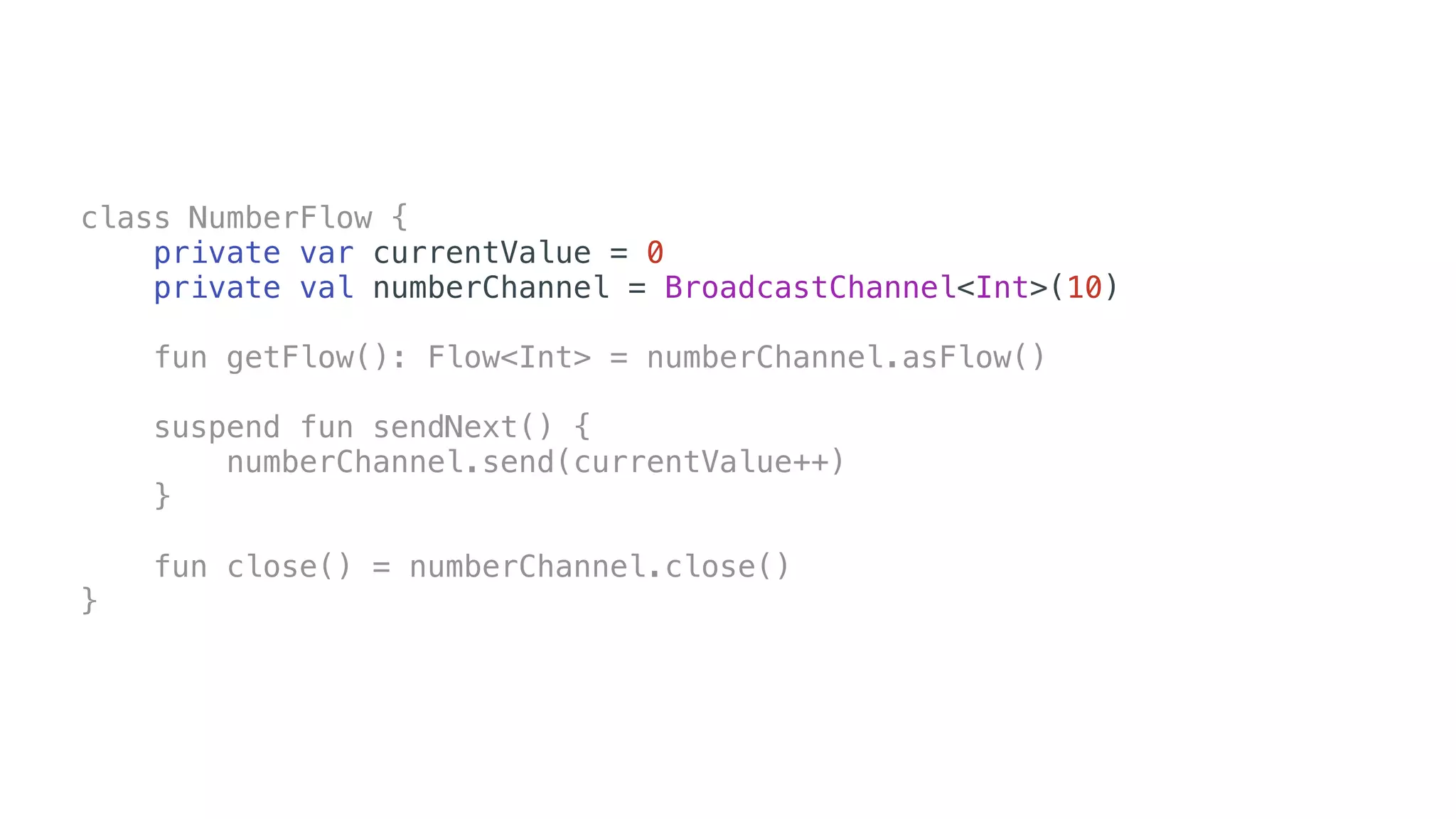 class NumberFlow {
private var currentValue = 0
private val numberChannel = BroadcastChannel<Int>(10)
fun getFlow(): Flow<Int> = numberChannel.asFlow()
suspend fun sendNext() {
numberChannel.send(currentValue++)
}
fun close() = numberChannel.close()
}
 