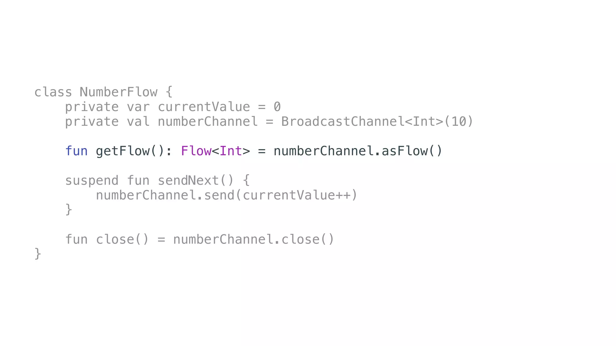 class NumberFlow {
private var currentValue = 0
private val numberChannel = BroadcastChannel<Int>(10)
fun getFlow(): Flow<Int> = numberChannel.asFlow()
suspend fun sendNext() {
numberChannel.send(currentValue++)
}
fun close() = numberChannel.close()
}
 