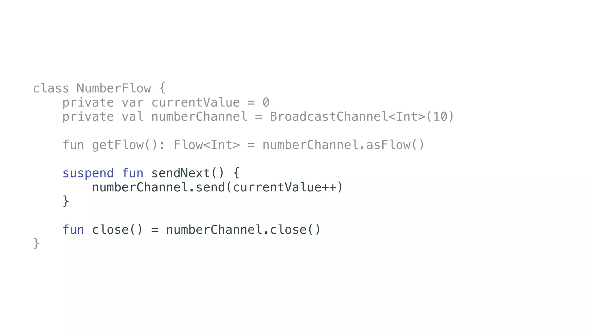 class NumberFlow {
private var currentValue = 0
private val numberChannel = BroadcastChannel<Int>(10)
fun getFlow(): Flow<Int> = numberChannel.asFlow()
suspend fun sendNext() {
numberChannel.send(currentValue++)
}
fun close() = numberChannel.close()
}
 