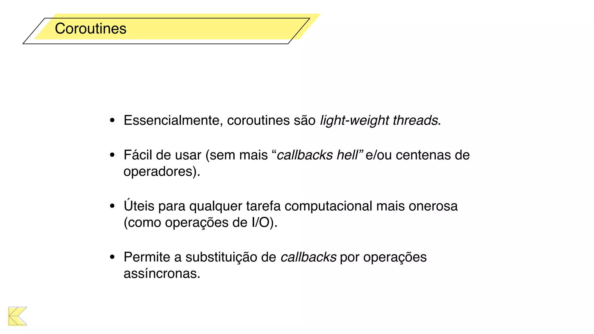 • Essencialmente, coroutines são light-weight threads.
• Fácil de usar (sem mais “callbacks hell” e/ou centenas de
operadores).
• Úteis para qualquer tarefa computacional mais onerosa
(como operações de I/O).
• Permite a substituição de callbacks por operações
assíncronas.
Coroutines
 