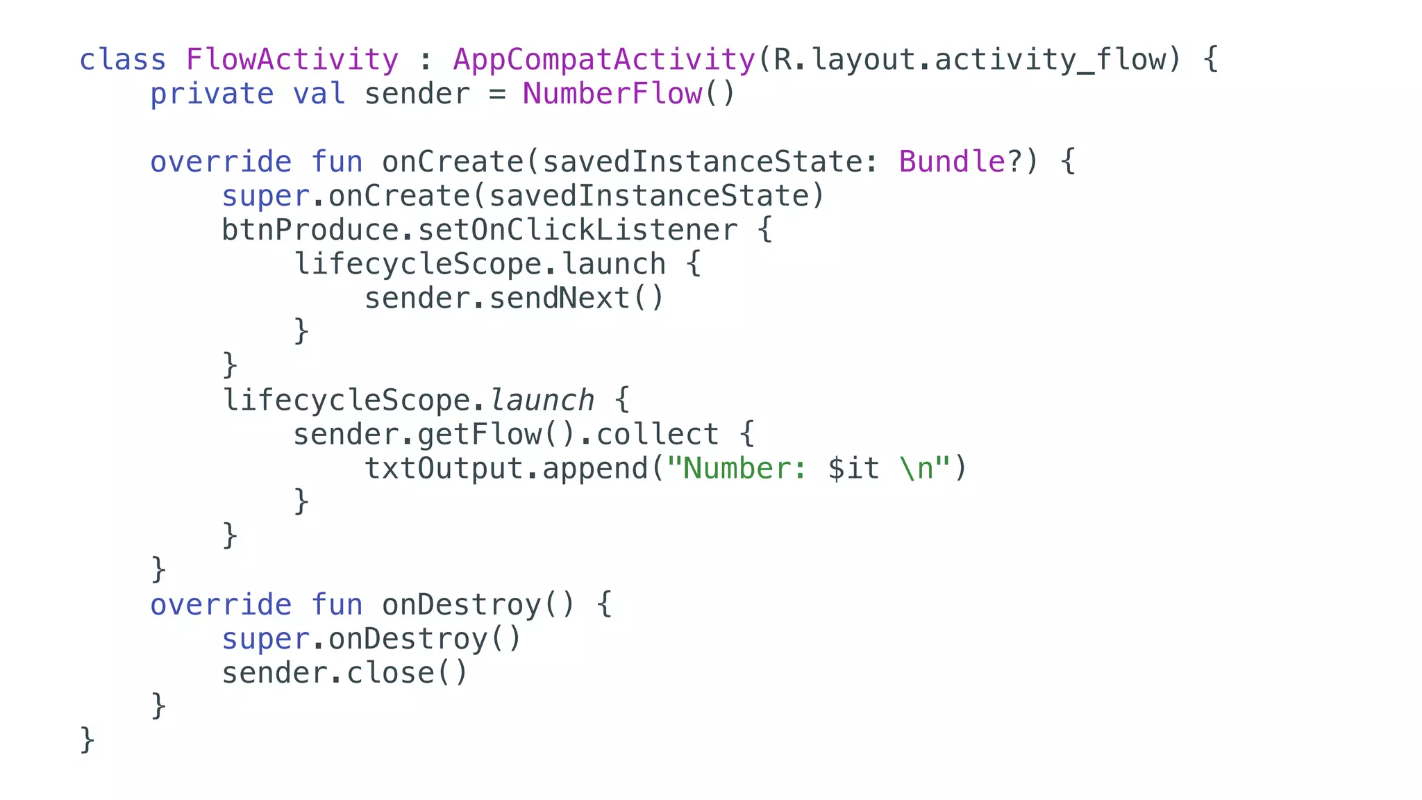class FlowActivity : AppCompatActivity(R.layout.activity_flow) {
private val sender = NumberFlow()
override fun onCreate(savedInstanceState: Bundle?) {
super.onCreate(savedInstanceState)
btnProduce.setOnClickListener {
lifecycleScope.launch {
sender.sendNext()
}
}
lifecycleScope.launch {
sender.getFlow().collect {
txtOutput.append("Number: $it n")
}
}
}
override fun onDestroy() {
super.onDestroy()
sender.close()
}
}
 