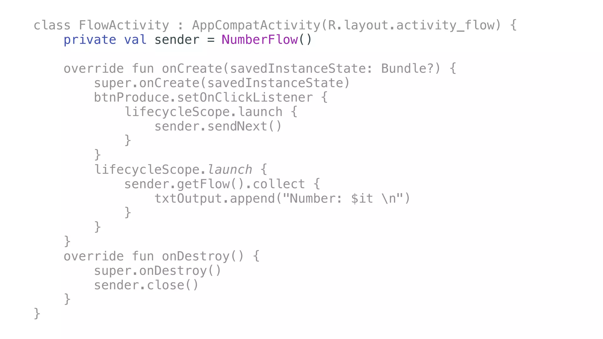 class FlowActivity : AppCompatActivity(R.layout.activity_flow) {
private val sender = NumberFlow()
override fun onCreate(savedInstanceState: Bundle?) {
super.onCreate(savedInstanceState)
btnProduce.setOnClickListener {
lifecycleScope.launch {
sender.sendNext()
}
}
lifecycleScope.launch {
sender.getFlow().collect {
txtOutput.append("Number: $it n")
}
}
}
override fun onDestroy() {
super.onDestroy()
sender.close()
}
}
 
