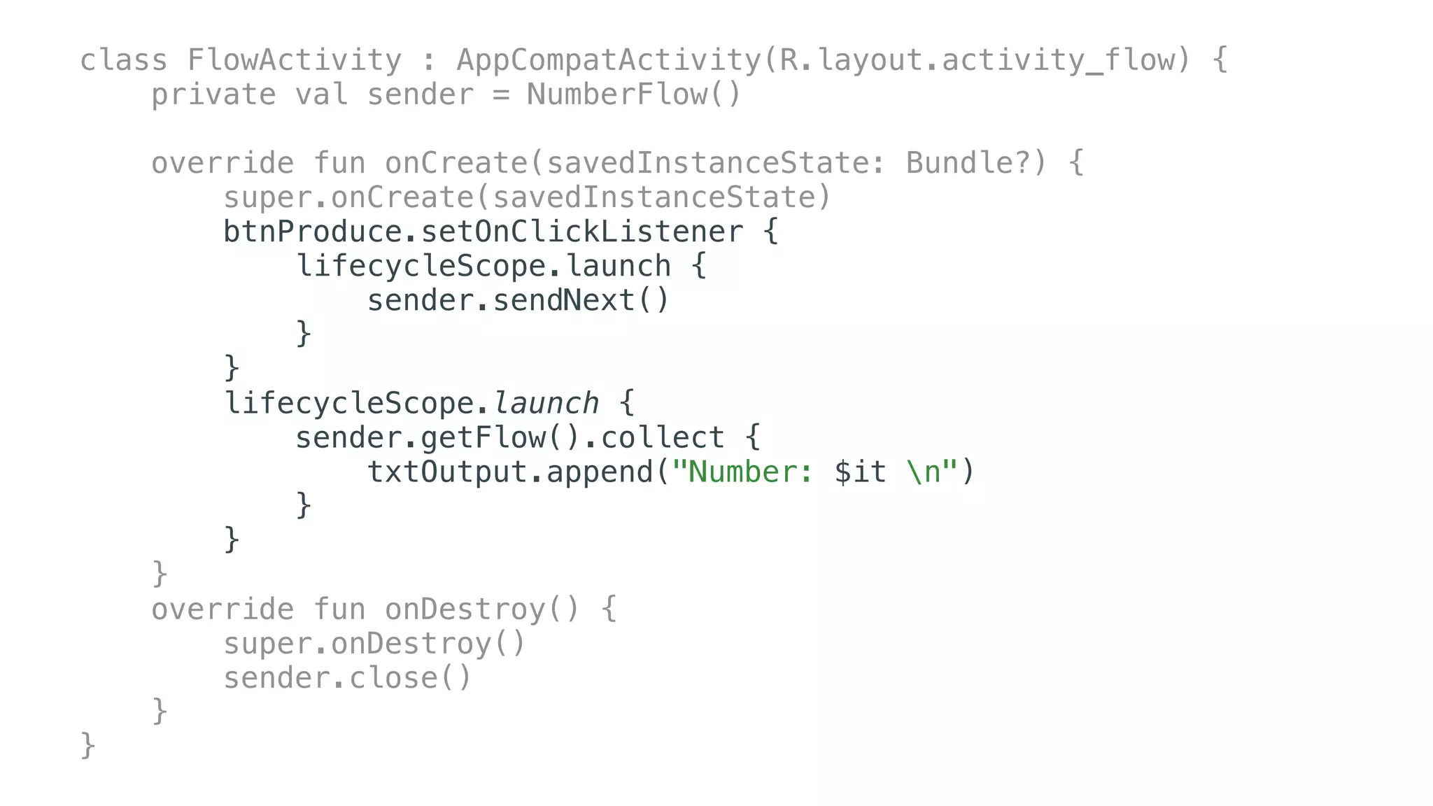class FlowActivity : AppCompatActivity(R.layout.activity_flow) {
private val sender = NumberFlow()
override fun onCreate(savedInstanceState: Bundle?) {
super.onCreate(savedInstanceState)
btnProduce.setOnClickListener {
lifecycleScope.launch {
sender.sendNext()
}
}
lifecycleScope.launch {
sender.getFlow().collect {
txtOutput.append("Number: $it n")
}
}
}
override fun onDestroy() {
super.onDestroy()
sender.close()
}
}
 