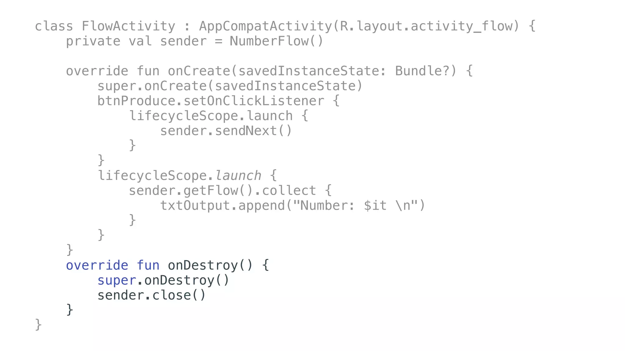 class FlowActivity : AppCompatActivity(R.layout.activity_flow) {
private val sender = NumberFlow()
override fun onCreate(savedInstanceState: Bundle?) {
super.onCreate(savedInstanceState)
btnProduce.setOnClickListener {
lifecycleScope.launch {
sender.sendNext()
}
}
lifecycleScope.launch {
sender.getFlow().collect {
txtOutput.append("Number: $it n")
}
}
}
override fun onDestroy() {
super.onDestroy()
sender.close()
}
}
 