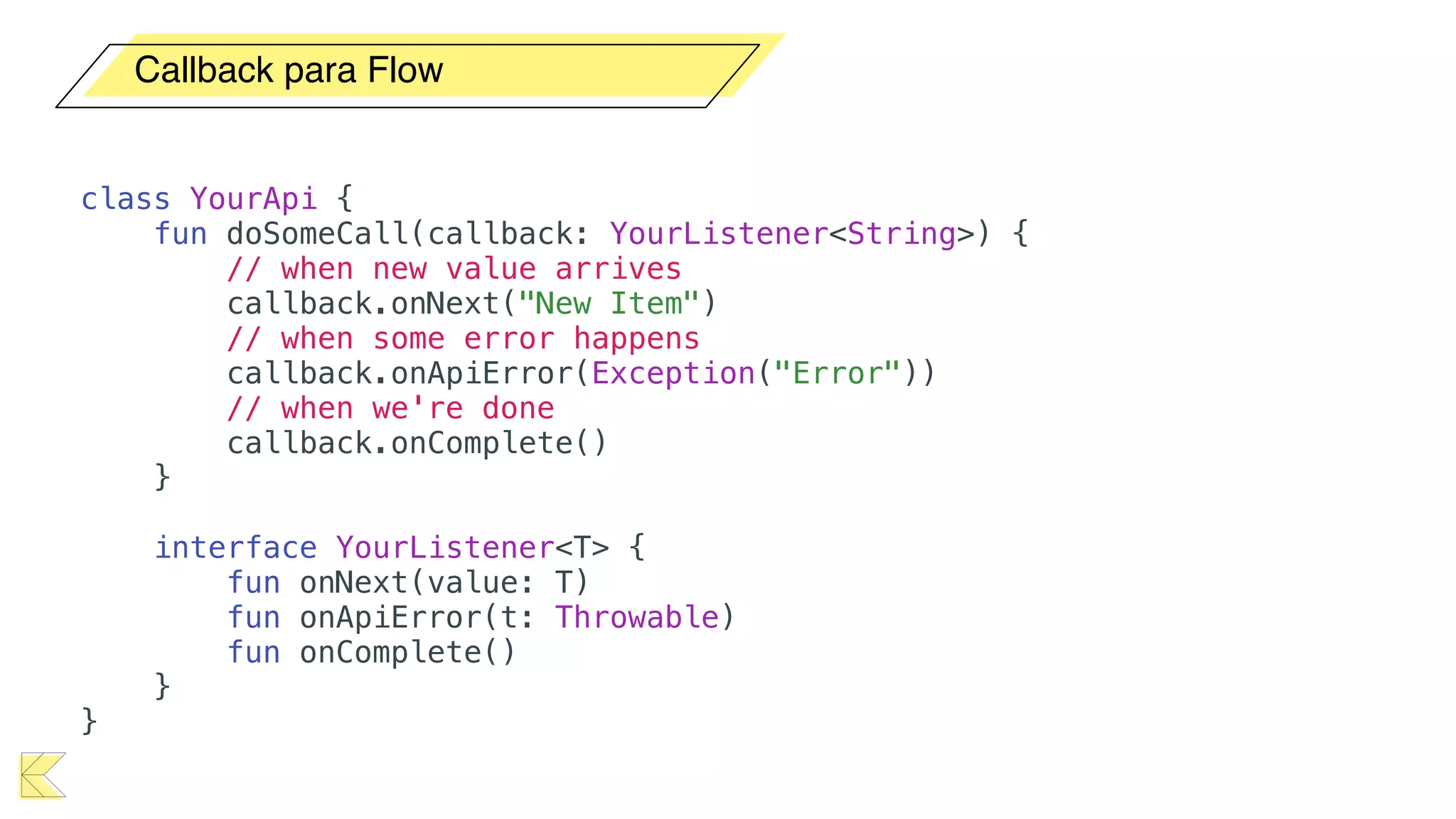 Callback para Flow
class YourApi {
fun doSomeCall(callback: YourListener<String>) {
// when new value arrives
callback.onNext("New Item")
// when some error happens
callback.onApiError(Exception("Error"))
// when we're done
callback.onComplete()
}
interface YourListener<T> {
fun onNext(value: T)
fun onApiError(t: Throwable)
fun onComplete()
}
}
 