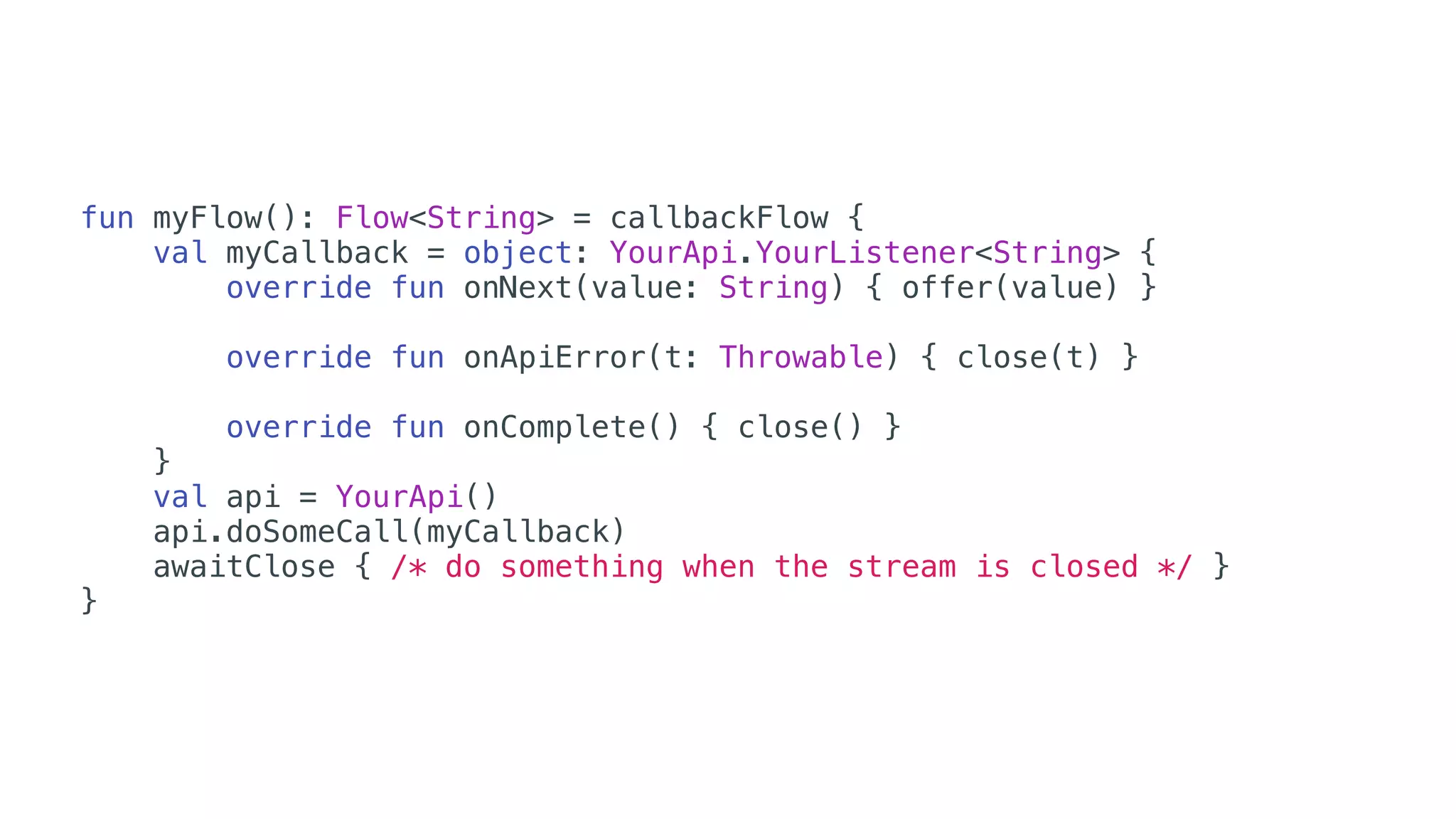 fun myFlow(): Flow<String> = callbackFlow {
val myCallback = object: YourApi.YourListener<String> {
override fun onNext(value: String) { offer(value) }
override fun onApiError(t: Throwable) { close(t) }
override fun onComplete() { close() }
}
val api = YourApi()
api.doSomeCall(myCallback)
awaitClose { /* do something when the stream is closed */ }
}
 