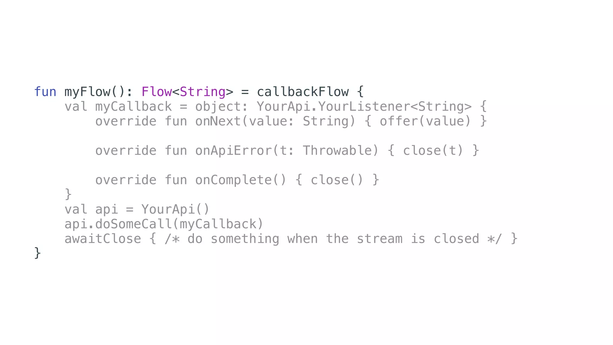 fun myFlow(): Flow<String> = callbackFlow {
val myCallback = object: YourApi.YourListener<String> {
override fun onNext(value: String) { offer(value) }
override fun onApiError(t: Throwable) { close(t) }
override fun onComplete() { close() }
}
val api = YourApi()
api.doSomeCall(myCallback)
awaitClose { /* do something when the stream is closed */ }
}
 
