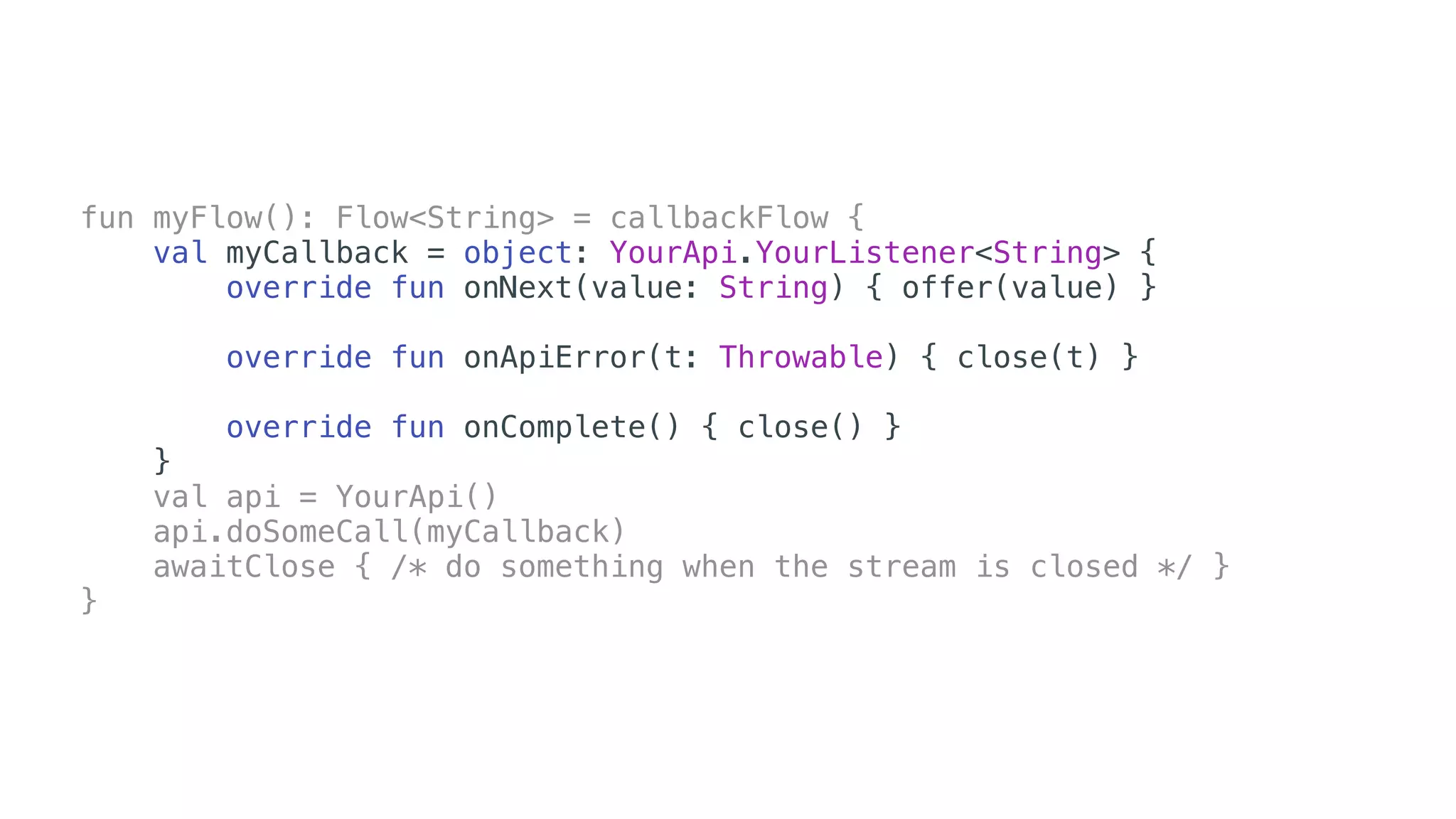 fun myFlow(): Flow<String> = callbackFlow {
val myCallback = object: YourApi.YourListener<String> {
override fun onNext(value: String) { offer(value) }
override fun onApiError(t: Throwable) { close(t) }
override fun onComplete() { close() }
}
val api = YourApi()
api.doSomeCall(myCallback)
awaitClose { /* do something when the stream is closed */ }
}
 