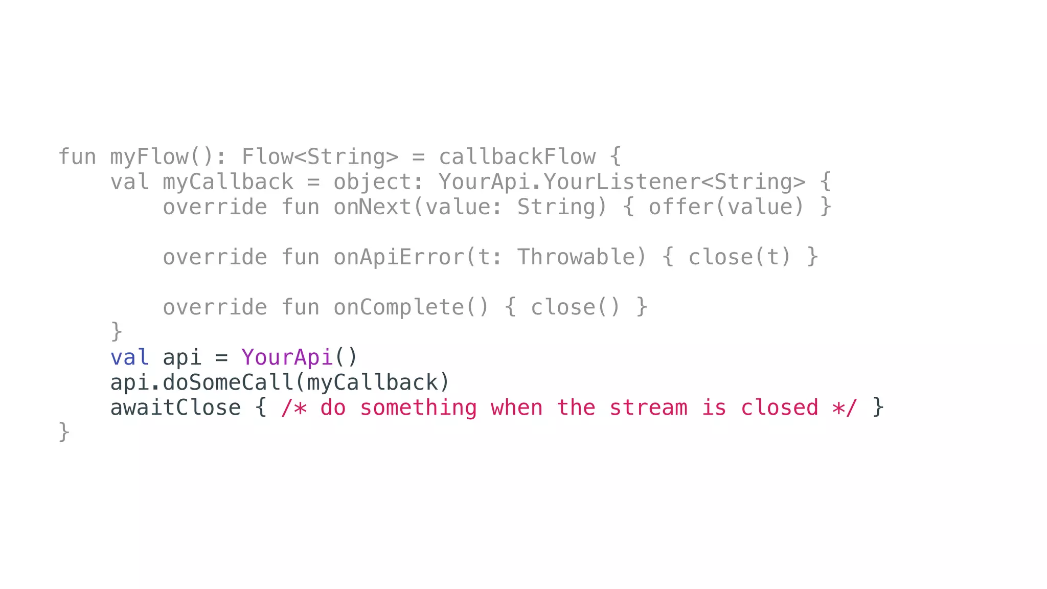 fun myFlow(): Flow<String> = callbackFlow {
val myCallback = object: YourApi.YourListener<String> {
override fun onNext(value: String) { offer(value) }
override fun onApiError(t: Throwable) { close(t) }
override fun onComplete() { close() }
}
val api = YourApi()
api.doSomeCall(myCallback)
awaitClose { /* do something when the stream is closed */ }
}
 