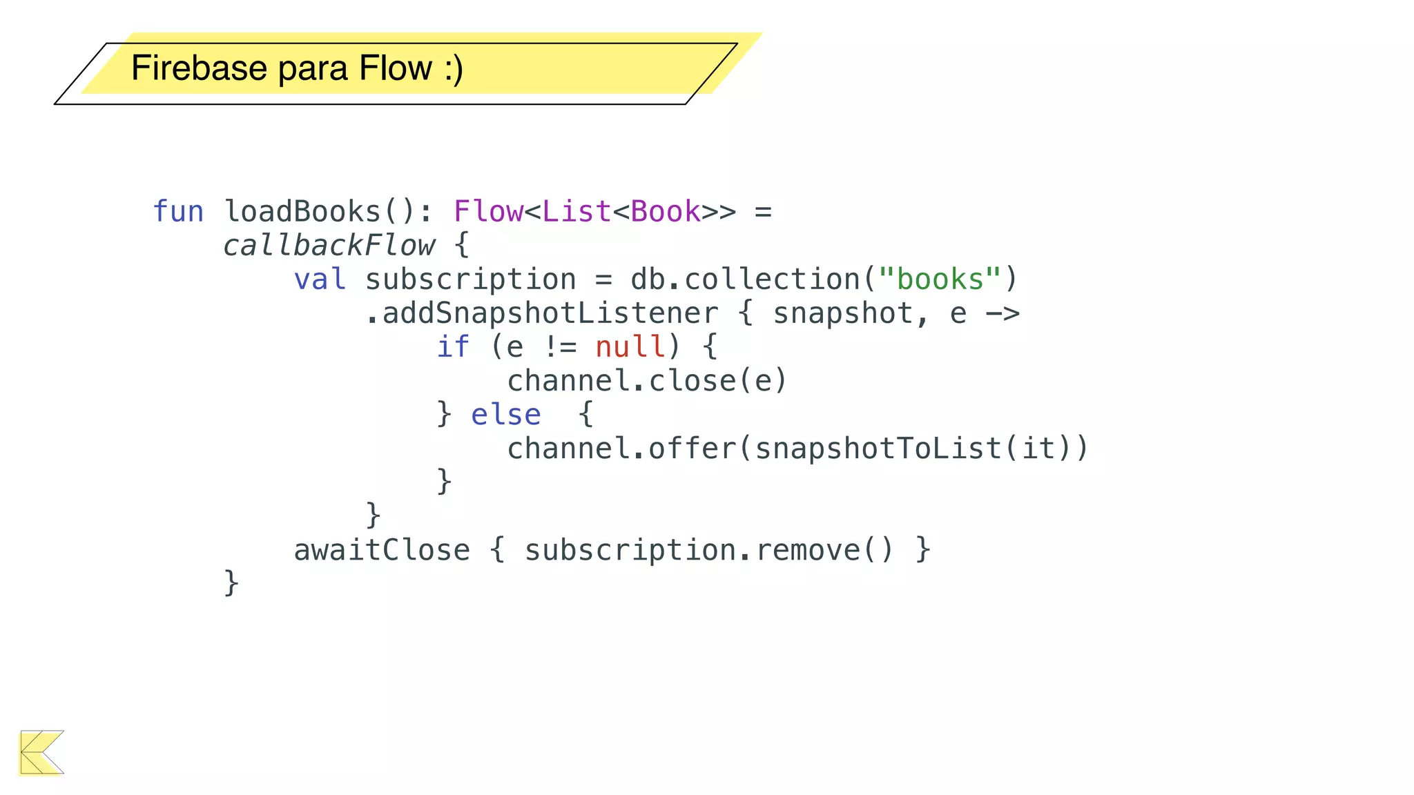Firebase para Flow :)
fun loadBooks(): Flow<List<Book>> =
callbackFlow {
val subscription = db.collection("books")
.addSnapshotListener { snapshot, e ->
if (e != null) {
channel.close(e)
} else {
channel.offer(snapshotToList(it))
}
}
awaitClose { subscription.remove() }
}
 