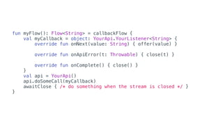 fun myFlow(): Flow<String> = callbackFlow {
val myCallback = object: YourApi.YourListener<String> {
override fun onNext(value: String) { offer(value) }
override fun onApiError(t: Throwable) { close(t) }
override fun onComplete() { close() }
}
val api = YourApi()
api.doSomeCall(myCallback)
awaitClose { /* do something when the stream is closed */ }
}
 