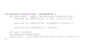fun myFlow(): Flow<String> = callbackFlow {
val myCallback = object: YourApi.YourListener<String> {
override fun onNext(value: String) { offer(value) }
override fun onApiError(t: Throwable) { close(t) }
override fun onComplete() { close() }
}
val api = YourApi()
api.doSomeCall(myCallback)
awaitClose { /* do something when the stream is closed */ }
}
 