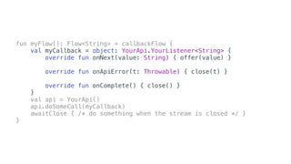 fun myFlow(): Flow<String> = callbackFlow {
val myCallback = object: YourApi.YourListener<String> {
override fun onNext(value: String) { offer(value) }
override fun onApiError(t: Throwable) { close(t) }
override fun onComplete() { close() }
}
val api = YourApi()
api.doSomeCall(myCallback)
awaitClose { /* do something when the stream is closed */ }
}
 