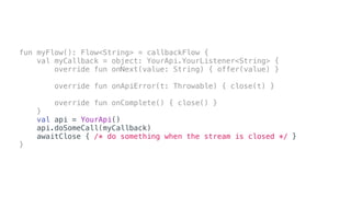 fun myFlow(): Flow<String> = callbackFlow {
val myCallback = object: YourApi.YourListener<String> {
override fun onNext(value: String) { offer(value) }
override fun onApiError(t: Throwable) { close(t) }
override fun onComplete() { close() }
}
val api = YourApi()
api.doSomeCall(myCallback)
awaitClose { /* do something when the stream is closed */ }
}
 