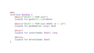 @Dao
interface BookDao {
@Query("SELECT * FROM book")
suspend fun getAll(): List<Book>
@Query("SELECT * FROM book WHERE id = :id")
suspend fun getBook(id: Long): Book
@Insert
suspend fun insert(book: Book): Long
@Delete
suspend fun delete(book: Book)
}
 