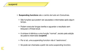 • Suspending functions são o centro de tudo em Coroutines.

• São funções que podem ser pausadas e retomadas após algum
tempo. 

• Podem executar longas tarefas e aguardar o resultado sem
bloquear a thread atual.

• A sintaxe é idêntica a uma função “normal”, exceto pela adição
da palavra reservada suspend.

• Por si só, uma suspending function não é “assíncrona".

• Só pode ser chamada a partir de outra suspending function.
suspend
 