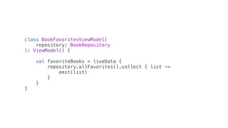 class BookFavoritesViewModel(
repository: BookRepository
): ViewModel() {
val favoriteBooks = liveData {
repository.allFavorites().collect { list ->
emit(list)
}
}
}
 