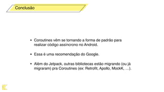 • Coroutines vêm se tornando a forma de padrão para
realizar código assíncrono no Android.
• Essa é uma recomendação do Google.
• Além do Jetpack, outras bibliotecas estão migrando (ou já
migraram) pra Coroutines (ex: Retroﬁt, Apollo, MockK, …).
Conclusão
 