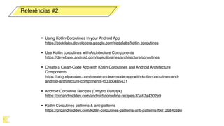 • Using Kotlin Coroutines in your Android App 
https://codelabs.developers.google.com/codelabs/kotlin-coroutines
• Use Kotlin coroutines with Architecture Components 
https://developer.android.com/topic/libraries/architecture/coroutines
• Create a Clean-Code App with Kotlin Coroutines and Android Architecture
Components 
https://blog.elpassion.com/create-a-clean-code-app-with-kotlin-coroutines-and-
android-architecture-components-f533b04b5431
• Android Coroutine Recipes (Dmytro Danylyk) 
https://proandroiddev.com/android-coroutine-recipes-33467a4302e9
• Kotlin Coroutines patterns & anti-patterns 
https://proandroiddev.com/kotlin-coroutines-patterns-anti-patterns-f9d12984c68e
Referências #2
 