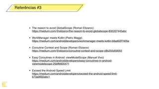 • The reason to avoid GlobalScope (Roman Elizarov) 
https://medium.com/@elizarov/the-reason-to-avoid-globalscope-835337445abc
• WorkManager meets Kotlin (Pietro Maggi) 
https://medium.com/androiddevelopers/workmanager-meets-kotlin-b9ad02f7405e
• Coroutine Context and Scope (Roman Elizarov) 
https://medium.com/@elizarov/coroutine-context-and-scope-c8b255d59055
• Easy Coroutines in Android: viewModelScope (Manuel Vivo) 
https://medium.com/androiddevelopers/easy-coroutines-in-android-
viewmodelscope-25bffb605471
• Exceed the Android Speed Limit 
https://medium.com/androiddevelopers/exceed-the-android-speed-limit-
b73a0692abc1
Referências #3
 