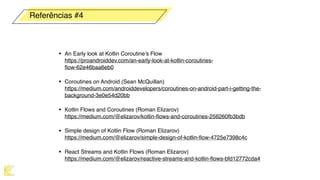 • An Early look at Kotlin Coroutine’s Flow 
https://proandroiddev.com/an-early-look-at-kotlin-coroutines-
ﬂow-62e46baa6eb0
• Coroutines on Android (Sean McQuillan) 
https://medium.com/androiddevelopers/coroutines-on-android-part-i-getting-the-
background-3e0e54d20bb
• Kotlin Flows and Coroutines (Roman Elizarov) 
https://medium.com/@elizarov/kotlin-ﬂows-and-coroutines-256260fb3bdb
• Simple design of Kotlin Flow (Roman Elizarov) 
https://medium.com/@elizarov/simple-design-of-kotlin-ﬂow-4725e7398c4c
• React Streams and Kotlin Flows (Roman Elizarov) 
https://medium.com/@elizarov/reactive-streams-and-kotlin-ﬂows-bfd12772cda4
Referências #4
 