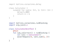 import kotlinx.coroutines.delay
class Calculator {
suspend fun sum(a: Int, b: Int): Int {
delay(5_000)
return a + b
}
}
import kotlinx.coroutines.runBlocking
import org.junit.*
class CalculatorUnitTest {
@Test
fun sum_isCorrect() = runBlocking {
val calc = Calculator()
assertEquals(4, calc.sum(2, 2))
}
}
 
