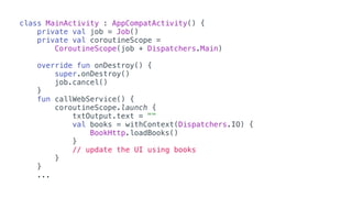 class MainActivity : AppCompatActivity() {
private val job = Job()
private val coroutineScope =
CoroutineScope(job + Dispatchers.Main)
override fun onDestroy() {
super.onDestroy()
job.cancel()
}
fun callWebService() {
coroutineScope.launch {
txtOutput.text = ""
val books = withContext(Dispatchers.IO) {
BookHttp.loadBooks()
}
// update the UI using books
}
}
...
 