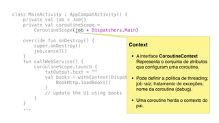 class MainActivity : AppCompatActivity() {
private val job = Job()
private val coroutineScope =
CoroutineScope(job + Dispatchers.Main)
override fun onDestroy() {
super.onDestroy()
job.cancel()
}
fun callWebService() {
coroutineScope.launch {
txtOutput.text = ""
val books = withContext(Dispatchers.IO) {
BookHttp.loadBooks()
}
// update the UI using books
}
}
...
Context
• A interface CoroutineContext
Representa o conjunto de atributos
que conﬁguram uma coroutine.
• Pode deﬁnir a política de threading;
job raiz; tratamento de exceções;
nome da coroutine (debug).
• Uma coroutine herda o contexto do
pai.
 