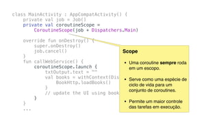 class MainActivity : AppCompatActivity() {
private val job = Job()
private val coroutineScope =
CoroutineScope(job + Dispatchers.Main)
override fun onDestroy() {
super.onDestroy()
job.cancel()
}
fun callWebService() {
coroutineScope.launch {
txtOutput.text = ""
val books = withContext(Dispatchers.IO) {
BookHttp.loadBooks()
}
// update the UI using books
}
}
...
Scope
• Uma coroutine sempre roda
em um escopo.
• Serve como uma espécie de
ciclo de vida para um
conjunto de coroutines.
• Permite um maior controle
das tarefas em execução.
 