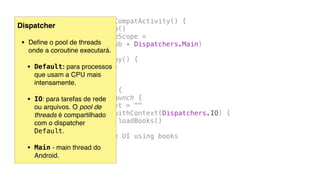 class MainActivity : AppCompatActivity() {
private val job = Job()
private val coroutineScope =
CoroutineScope(job + Dispatchers.Main)
override fun onDestroy() {
super.onDestroy()
job.cancel()
}
fun callWebService() {
coroutineScope.launch {
txtOutput.text = ""
val books = withContext(Dispatchers.IO) {
BookHttp.loadBooks()
}
// update the UI using books
}
}
...
Dispatcher
• Deﬁne o pool de threads  
onde a coroutine executará.
• Default: para processos  
que usam a CPU mais
intensamente.
• IO: para tarefas de rede  
ou arquivos. O pool de
threads é compartilhado
com o dispatcher
Default.
• Main - main thread do
Android.
 