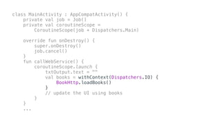 class MainActivity : AppCompatActivity() {
private val job = Job()
private val coroutineScope =
CoroutineScope(job + Dispatchers.Main)
override fun onDestroy() {
super.onDestroy()
job.cancel()
}
fun callWebService() {
coroutineScope.launch {
txtOutput.text = ""
val books = withContext(Dispatchers.IO) {
BookHttp.loadBooks()
}
// update the UI using books
}
}
...
 