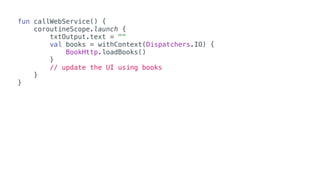 fun callWebService() {
coroutineScope.launch {
txtOutput.text = ""
val books = withContext(Dispatchers.IO) {
BookHttp.loadBooks()
}
// update the UI using books
}
}
 