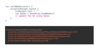 fun callWebService() {
coroutineScope.launch {
txtOutput.text = ""
val books = BookHttp.loadBooks()
// update the UI using books
}
}
android.os.NetworkOnMainThreadException
at android.os.StrictMode$AndroidBlockGuardPolicy.onNetwork(StrictMode.java:1513)
at java.net.Inet6AddressImpl.lookupHostByName(Inet6AddressImpl.java:117)
at java.net.Inet6AddressImpl.lookupAllHostAddr(Inet6AddressImpl.java:105)
at java.net.InetAddress.getAllByName(InetAddress.java:1154)
at com.android.okhttp.Dns$1.lookup(Dns.java:39)
 