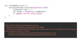 fun callWebService() {
coroutineScope.launch(Dispatchers.IO){
txtOutput.text = ""
val books = BookHttp.loadBooks()
// update the UI using books
}
}
FATAL EXCEPTION: DefaultDispatcher-worker-1
Process: br.com.nglauber.coroutinesdemo, PID: 26507
android.view.ViewRootImpl$CalledFromWrongThreadException: Only the original thread that created
a view hierarchy can touch its views.
at android.view.ViewRootImpl.checkThread(ViewRootImpl.java:7753)
at android.view.ViewRootImpl.requestLayout(ViewRootImpl.java:1225)
 