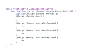 class MyActivity : AppCompatActivity() {
override fun onCreate(savedInstanceState: Bundle?) {
super.onCreate(savedInstanceState)
lifecycleScope.launch {
...
}
lifecycleScope.launchWhenCreated {
...
}
lifecycleScope.launchWhenStarted {
...
}
lifecycleScope.launchWhenResumed {
...
}
}
}
 