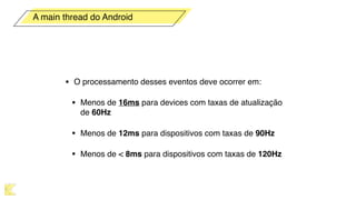 • O processamento desses eventos deve ocorrer em:
• Menos de 16ms para devices com taxas de atualização
de 60Hz
• Menos de 12ms para dispositivos com taxas de 90Hz
• Menos de < 8ms para dispositivos com taxas de 120Hz
A main thread do Android
 
