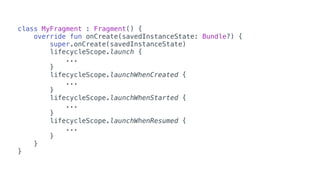 class MyFragment : Fragment() {
override fun onCreate(savedInstanceState: Bundle?) {
super.onCreate(savedInstanceState)
lifecycleScope.launch {
...
}
lifecycleScope.launchWhenCreated {
...
}
lifecycleScope.launchWhenStarted {
...
}
lifecycleScope.launchWhenResumed {
...
}
}
}
 